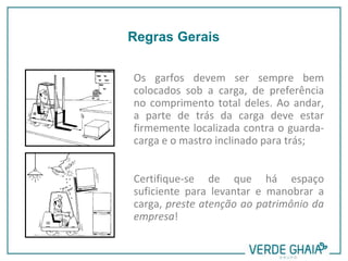 Os garfos devem ser sempre bem
colocados sob a carga, de preferência
no comprimento total deles. Ao andar,
a parte de trás da carga deve estar
firmemente localizada contra o guarda-
carga e o mastro inclinado para trás;
Certifique-se de que há espaço
suficiente para levantar e manobrar a
carga, preste atenção ao patrimônio da
empresa!
Regras Gerais
 