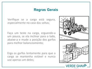 Verifique se a carga está segura,
especialmente no caso das soltas;
Faça um teste na carga, erguendo-a
um pouco, se ela inclinar para o lado,
abaixe-a e mude a posição dos garfos
para melhor balanceamento;
Erga os garfos lentamente para que a
carga se mantenha estável e nunca
use apenas um deles;
Regras Gerais
 