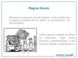 Não passe a carga por cima de pessoas e não permita que
as pessoas passem sob os garfos ou permaneçam nas
proximidades;
Tenha especial cuidado ao elevar
ou posicionar carga muito
próxima a empilhamentos, a fim
de evitar batidas e tombamentos;
Regras Gerais
 