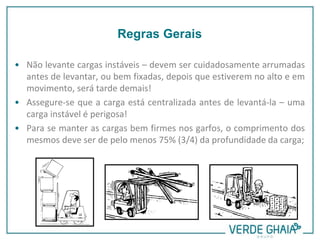 • Não levante cargas instáveis – devem ser cuidadosamente arrumadas
antes de levantar, ou bem fixadas, depois que estiverem no alto e em
movimento, será tarde demais!
• Assegure-se que a carga está centralizada antes de levantá-la – uma
carga instável é perigosa!
• Para se manter as cargas bem firmes nos garfos, o comprimento dos
mesmos deve ser de pelo menos 75% (3/4) da profundidade da carga;
Regras Gerais
 