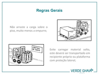 Não arraste a carga sobre o
piso, muito menos a empurre;
Evite carregar material solto,
este deverá ser transportado em
recipiente próprio ou plataforma
com proteção lateral;
Regras Gerais
 