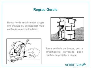 Nunca tente movimentar cargas
em excesso ou acrescentar mais
contrapeso à empilhadeira;
Tome cuidado ao brecar, pois a
empilhadeira carregada pode
tombar ou projetar a carga;
Regras Gerais
 