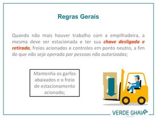 Quando não mais houver trabalho com a empilhadeira, a
mesma deve ser estacionada e ter sua chave desligada e
retirada, freios acionados e controles em ponto neutro, a fim
de que não seja operada por pessoas não autorizadas;
Mantenha os garfos
abaixados e o freio
de estacionamento
acionado;
Regras Gerais
 