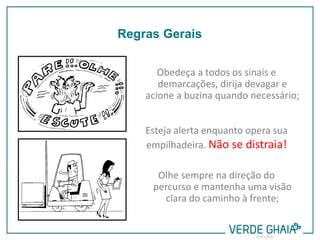 Obedeça a todos os sinais e
demarcações, dirija devagar e
acione a buzina quando necessário;
Esteja alerta enquanto opera sua
empilhadeira. Não se distraia!
Olhe sempre na direção do
percurso e mantenha uma visão
clara do caminho à frente;
Regras Gerais
 