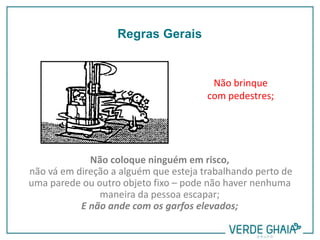 Não brinque
com pedestres;
Não coloque ninguém em risco,
não vá em direção a alguém que esteja trabalhando perto de
uma parede ou outro objeto fixo – pode não haver nenhuma
maneira da pessoa escapar;
E não ande com os garfos elevados;
Regras Gerais
 