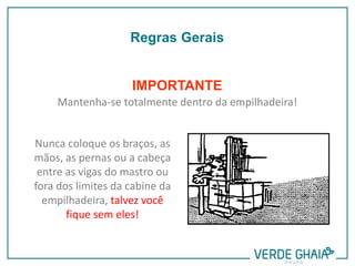 IMPORTANTE
Mantenha-se totalmente dentro da empilhadeira!
Nunca coloque os braços, as
mãos, as pernas ou a cabeça
entre as vigas do mastro ou
fora dos limites da cabine da
empilhadeira, talvez você
fique sem eles!
Regras Gerais
 