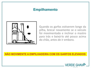 Quando os garfos estiverem longe da
pilha, brecar novamente se o veículo
foi movimentado e inclinar o mastro
para trás e baixá-lo até pouco acima
do chão, antes de ir embora.
NÃO MOVIMENTE A EMPILHADEIRA COM OS GARFOS ELEVADOS
Empilhamento
 