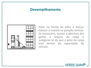 Parar na frente da pilha e brecar.
Colocar o mastro na posição vertical.
Se necessário, ajustar a abertura dos
garfos à largura da carga e
assegurar-se de que o peso da carga
está dentro da capacidade do
veículo;
Desempilhamento
 
