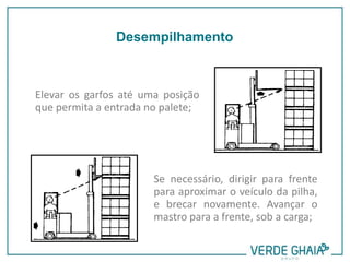 Elevar os garfos até uma posição
que permita a entrada no palete;
Se necessário, dirigir para frente
para aproximar o veículo da pilha,
e brecar novamente. Avançar o
mastro para a frente, sob a carga;
Desempilhamento
 