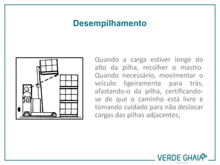Quando a carga estiver longe do
alto da pilha, recolher o mastro.
Quando necessário, movimentar o
veículo ligeiramente para trás,
afastando-o da pilha, certificando-
se de que o caminho está livre e
tomando cuidado para não deslocar
cargas das pilhas adjacentes;
Desempilhamento
 