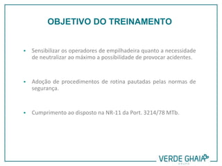  Sensibilizar os operadores de empilhadeira quanto a necessidade
de neutralizar ao máximo a possibilidade de provocar acidentes.
 Adoção de procedimentos de rotina pautadas pelas normas de
segurança.
 Cumprimento ao disposto na NR-11 da Port. 3214/78 MTb.
OBJETIVO DO TREINAMENTO
 