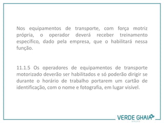 Nos equipamentos de transporte, com força motriz
própria, o operador deverá receber treinamento
específico, dado pela empresa, que o habilitará nessa
função.
11.1.5 Os operadores de equipamentos de transporte
motorizado deverão ser habilitados e só poderão dirigir se
durante o horário de trabalho portarem um cartão de
identificação, com o nome e fotografia, em lugar visível.
 