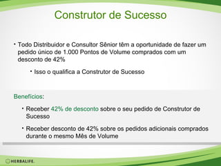 Construtor de Sucesso Todo Distribuidor e Consultor Sênior têm a oportunidade de fazer um pedido único de 1.000 Pontos de Volume comprados com um desconto de 42% Isso o qualifica a Construtor de Sucesso Benefícios : Receber  42% de desconto  sobre o seu pedido de Construtor de Sucesso Receber desconto de 42% sobre os pedidos adicionais comprados durante o mesmo Mês de Volume 