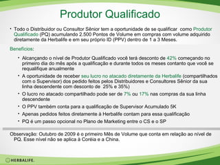 Produtor Qualificado Todo o Distribuidor ou Consultor Sênior tem a oportunidade de se qualificar  como  Produtor Qualificado  (PQ) acumulando 2.500 Pontos de Volume em compras com volume adquirido diretamente da Herbalife e em seu próprio ID (PPV) dentro de 1 a 3 Meses. Benefícios : Alcançando o nível de Produtor Qualificado você terá desconto de   42%  começando no primeiro dia do mês após a qualificação e durante todos os meses contanto que você se requalifique anualmente A oportunidade de receber  seu lucro no atacado diretamente da Herbalife  (compartilhados com o Supervisor) dos pedido feitos pelos Distribuidores e Consultores Sênior da sua linha descendente com desconto de  25% e 35%) O lucro no atacado compartilhado pode ser de  7%   ou  17%  nas compras da sua linha descendente  O PPV também conta para a qualificação de Supervisor Acumulado 5K Apenas pedidos feitos diretamente à Herbalife contam para essa qualificação PQ é um passo opcional no Plano de Marketing entre o CS e o SP Observação: Outubro de 2009 é o primeiro Mês de Volume que conta em relação ao nível de PQ. Esse nível não se aplica à Coréia e a China.  