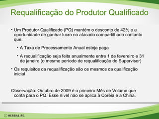 Requalificação do Produtor Qualificado Um Produtor Qualificado (PQ) mantém o desconto de 42% e a oportunidade de ganhar lucro no atacado compartilhado contanto que: A Taxa de Processamento Anual esteja paga A requalificação seja feita anualmente entre 1 de fevereiro e 31 de janeiro (o mesmo período de requalificação do Supervisor) Os requisitos da requalificação são os mesmos da qualificação inicial Observação: Outubro de 2009 é o primeiro Mês de Volume que conta para o PQ. Esse nível não se aplica à Coréia e a China. 