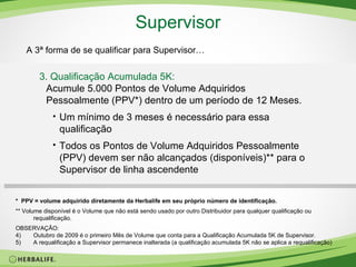 Supervisor A 3ª forma de se qualificar para Supervisor… 3. Qualificação Acumulada 5K:  Acumule 5.000 Pontos de Volume Adquiridos Pessoalmente (PPV*) dentro de um período de 12 Meses. Um mínimo de 3 meses é necessário para essa qualificação Todos os Pontos de Volume Adquiridos Pessoalmente (PPV) devem ser não alcançados (disponíveis)** para o Supervisor de linha ascendente *  PPV = volume adquirido diretamente da Herbalife em seu próprio número de identificação. **  Volume disponível é o Volume que não está sendo usado por outro Distribuidor para qualquer qualificação ou requalificação. OBSERVAÇÃO:  Outubro de 2009 é o primeiro Mês de Volume que conta para a Qualificação Acumulada 5K de Supervisor. A requalificação a Supervisor permanece inalterada (a qualificação acumulada 5K não se aplica a requalificação) 
