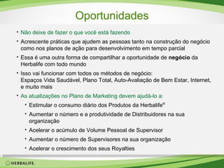 Oportunidades Não deixe de fazer o que você está fazendo Acrescente práticas que ajudem as pessoas tanto na construção do negócio  como nos planos de ação para desenvolvimento em tempo parcial Essa é uma outra forma de compartilhar a oportunidade de  negócio  da Herbalife com todo mundo Isso vai funcionar com todos os métodos de negócio: Espaços Vida Saudável, Plano Total, Auto-Avaliação de Bem Estar, Internet, e muito mais As atualizações   no Plano de Marketing devem ajudá-lo a: Estimular o consumo diário dos Produtos da Herbalife ® Aumentar o número e a produtividade de Distribuidores na sua organização Acelerar o acúmulo de Volume Pessoal de Supervisor Aumentar o número de Supervisores na sua organização Acelerar o crescimento dos seus Royalties 