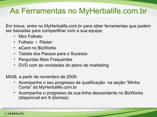 As Ferramentas no MyHerbalife.com.br Em breve, entre no MyHerbalife.com.br para obter ferramentas que podem ser baixadas para compartilhar com a sua equipe: Mini Folheto Folheto  •   Pôster eCard no BizWorks Tabela dos Passos para o Sucesso Perguntas Mais Frequentes DVD com as novidades do plano de marketing MAIS, a partir de novembro de 2009: Acompanhe o seu progresso de qualificação  na seção “Minha Conta” do MyHerbalife.com.br Acompanhe o progresso da sua linha descendente no BizWorks (disponível em 8 idiomas) 