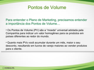 Pontos de Volume Para entender o Plano de Marketing, precisamos entender a importância dos Pontos de Volume… Os Pontos de Volume (PV) são a “moeda” universal adotada pela Companhia para indicar um valor homogêneo para os produtos em países diferentes ao redor do mundo.  Quanto mais PVs você acumular durante um mês, maior o seu desconto, resultando em lucros de varejo maiores ao vender produtos para o cliente. 