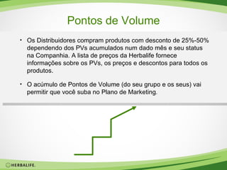 Pontos de Volume Os Distribuidores compram produtos com desconto de 25%-50% dependendo dos PVs acumulados num dado mês e seu status na Companhia. A lista de preços da Herbalife fornece informações sobre os PVs, os preços e descontos para todos os produtos. O acúmulo de Pontos de Volume (do seu grupo e os seus) vai permitir que você suba no Plano de Marketing . 