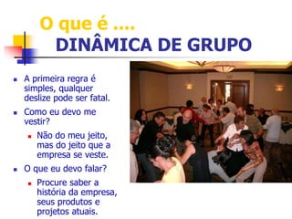 O que é .... 
DINÂMICA DE GRUPO 
 A primeira regra é 
simples, qualquer 
deslize pode ser fatal. 
 Como eu devo me 
vestir? 
 Não do meu jeito, 
mas do jeito que a 
empresa se veste. 
 O que eu devo falar? 
 Procure saber a 
história da empresa, 
seus produtos e 
projetos atuais. 
 