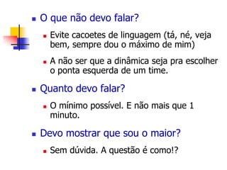  O que não devo falar? 
 Evite cacoetes de linguagem (tá, né, veja 
bem, sempre dou o máximo de mim) 
 A não ser que a dinâmica seja pra escolher 
o ponta esquerda de um time. 
 Quanto devo falar? 
 O mínimo possível. E não mais que 1 
minuto. 
 Devo mostrar que sou o maior? 
 Sem dúvida. A questão é como!? 
 