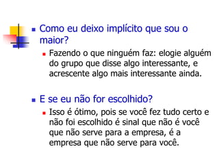  Como eu deixo implícito que sou o 
maior? 
 Fazendo o que ninguém faz: elogie alguém 
do grupo que disse algo interessante, e 
acrescente algo mais interessante ainda. 
 E se eu não for escolhido? 
 Isso é ótimo, pois se você fez tudo certo e 
não foi escolhido é sinal que não é você 
que não serve para a empresa, é a 
empresa que não serve para você. 
 