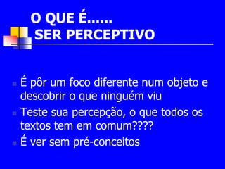 O QUE É...... 
SER PERCEPTIVO 
 É pôr um foco diferente num objeto e 
descobrir o que ninguém viu 
 Teste sua percepção, o que todos os 
textos tem em comum???? 
 É ver sem pré-conceitos 
 