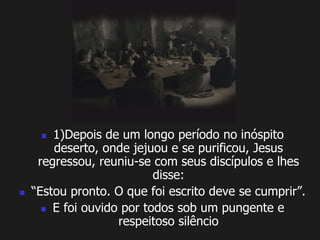  1)Depois de um longo período no inóspito 
deserto, onde jejuou e se purificou, Jesus 
regressou, reuniu-se com seus discípulos e lhes 
disse: 
 “Estou pronto. O que foi escrito deve se cumprir”. 
 E foi ouvido por todos sob um pungente e 
respeitoso silêncio 
 