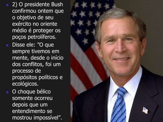  2) O presidente Bush 
confirmou ontem que 
o objetivo de seu 
exército no oriente 
médio é proteger os 
poços petrolíferos. 
 Disse ele: ”O que 
sempre tivemos em 
mente, desde o início 
dos conflitos, foi um 
processo de 
propósitos políticos e 
ecológicos. 
 O choque bélico 
somente ocorreu 
depois que um 
entendimento se 
mostrou impossível”. 
 