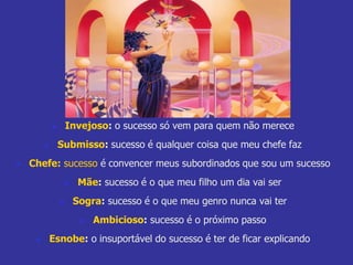  Invejoso: o sucesso só vem para quem não merece 
 Submisso: sucesso é qualquer coisa que meu chefe faz 
 Chefe: sucesso é convencer meus subordinados que sou um sucesso 
 Mãe: sucesso é o que meu filho um dia vai ser 
 Sogra: sucesso é o que meu genro nunca vai ter 
 Ambicioso: sucesso é o próximo passo 
 Esnobe: o insuportável do sucesso é ter de ficar explicando 
 