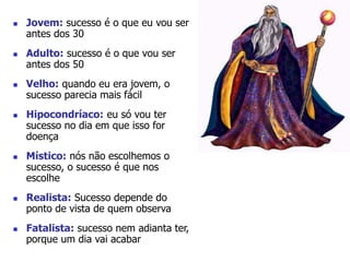  Jovem: sucesso é o que eu vou ser 
antes dos 30 
 Adulto: sucesso é o que vou ser 
antes dos 50 
 Velho: quando eu era jovem, o 
sucesso parecia mais fácil 
 Hipocondríaco: eu só vou ter 
sucesso no dia em que isso for 
doença 
 Místico: nós não escolhemos o 
sucesso, o sucesso é que nos 
escolhe 
 Realista: Sucesso depende do 
ponto de vista de quem observa 
 Fatalista: sucesso nem adianta ter, 
porque um dia vai acabar 
 