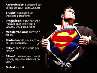  Aproveitador: Sucesso é ser 
amigo de quem tem sucesso 
 Erudito: sucesso é um 
trissílabo paroxítono 
 Pragmático: é melhor ser o 
fracasso que come que o 
sucesso que passa fome 
 Megalomaníaco: sucesso é 
ser eu 
 Chato: falando em sucesso, 
eu, por exemplo... 
 Cético: sucesso é coisa pra 
filósofo 
 Filósofo: sucesso é o que já 
temos, mas não sabemos dar 
valor 
 Distraído: hã? 
 