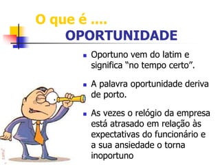 O que é .... 
OPORTUNIDADE 
 Oportuno vem do latim e 
significa “no tempo certo”. 
 A palavra oportunidade deriva 
de porto. 
 As vezes o relógio da empresa 
está atrasado em relação às 
expectativas do funcionário e 
a sua ansiedade o torna 
inoportuno 
 
