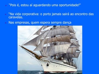  “Pois é, estou aí aguardando uma oportunidade!” 
 “Na vida corporativa: o porto jamais sairá ao encontro das 
caravelas. 
 Nas empresas, quem espera sempre dança 
 