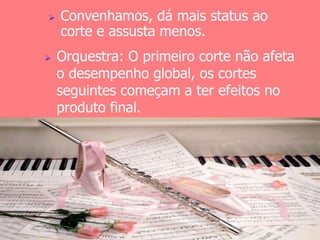  Convenhamos, dá mais status ao 
corte e assusta menos. 
 Orquestra: O primeiro corte não afeta 
o desempenho global, os cortes 
seguintes começam a ter efeitos no 
produto final. 
 