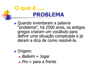O que é .... 
PROBLEMA 
 Quando inventaram a palavra 
“problema”, há 2500 anos, os antigos 
gregos criaram um vocábulo para 
definir uma situação complicada e já 
deram a dica de como resolvê-la. 
 Origem: 
 Balleim = Jogar 
 Pro = para a frente 
 