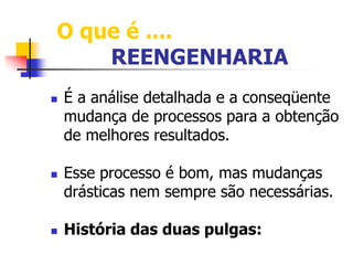 O que é .... 
REENGENHARIA 
 É a análise detalhada e a conseqüente 
mudança de processos para a obtenção 
de melhores resultados. 
 Esse processo é bom, mas mudanças 
drásticas nem sempre são necessárias. 
 História das duas pulgas: 
 