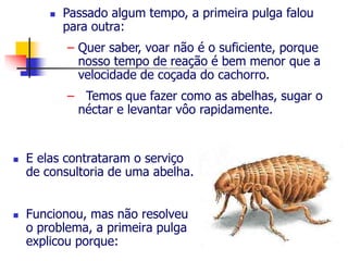  Passado algum tempo, a primeira pulga falou 
para outra: 
– Quer saber, voar não é o suficiente, porque 
nosso tempo de reação é bem menor que a 
velocidade de coçada do cachorro. 
– Temos que fazer como as abelhas, sugar o 
néctar e levantar vôo rapidamente. 
 E elas contrataram o serviço 
de consultoria de uma abelha. 
 Funcionou, mas não resolveu 
o problema, a primeira pulga 
explicou porque: 
 