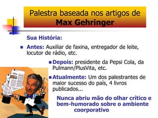 Palestra baseada nos artigos de 
Max Gehringer 
Sua História: 
 Antes: Auxiliar de faxina, entregador de leite, 
locutor de rádio, etc. 
Depois: presidente da Pepsi Cola, da 
Pulmann/PlusVita, etc. 
Atualmente: Um dos palestrantes de 
maior sucesso do país, 4 livros 
publicados... 
Nunca abriu mão do olhar crítico e 
bem-humorado sobre o ambiente 
coorporativo 
 