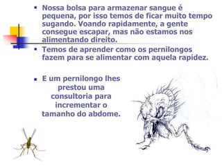  Nossa bolsa para armazenar sangue é 
pequena, por isso temos de ficar muito tempo 
sugando. Voando rapidamente, a gente 
consegue escapar, mas não estamos nos 
alimentando direito. 
 Temos de aprender como os pernilongos 
fazem para se alimentar com aquela rapidez. 
 E um pernilongo lhes 
prestou uma 
consultoria para 
incrementar o 
tamanho do abdome. 
 
