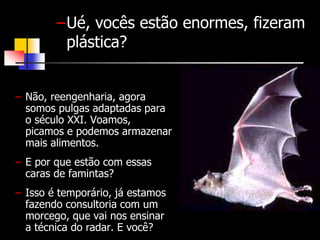 –Ué, vocês estão enormes, fizeram 
plástica? 
– Não, reengenharia, agora 
somos pulgas adaptadas para 
o século XXI. Voamos, 
picamos e podemos armazenar 
mais alimentos. 
– E por que estão com essas 
caras de famintas? 
– Isso é temporário, já estamos 
fazendo consultoria com um 
morcego, que vai nos ensinar 
a técnica do radar. E você? 
 