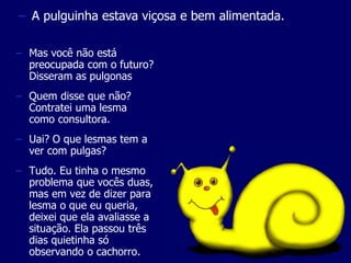 – A pulguinha estava viçosa e bem alimentada. 
– Mas você não está 
preocupada com o futuro? 
Disseram as pulgonas 
– Quem disse que não? 
Contratei uma lesma 
como consultora. 
– Uai? O que lesmas tem a 
ver com pulgas? 
– Tudo. Eu tinha o mesmo 
problema que vocês duas, 
mas em vez de dizer para 
lesma o que eu queria, 
deixei que ela avaliasse a 
situação. Ela passou três 
dias quietinha só 
observando o cachorro. 
 