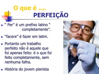 O que é .... 
PERFEIÇÃO 
 “ Per” é um prefixo latino “ 
completamente”. 
 “facere” é fazer em latim. 
 Portanto um trabalho 
perfeito não é aquele que 
foi apenas feito: é o que foi 
feito completamente, sem 
nenhuma falha. 
 História do jovem pianista 
 
