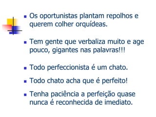  Os oportunistas plantam repolhos e 
querem colher orquídeas. 
 Tem gente que verbaliza muito e age 
pouco, gigantes nas palavras!!! 
 Todo perfeccionista é um chato. 
 Todo chato acha que é perfeito! 
 Tenha paciência a perfeição quase 
nunca é reconhecida de imediato. 
 