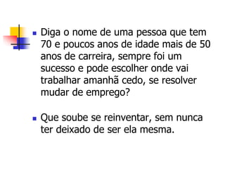  Diga o nome de uma pessoa que tem 
70 e poucos anos de idade mais de 50 
anos de carreira, sempre foi um 
sucesso e pode escolher onde vai 
trabalhar amanhã cedo, se resolver 
mudar de emprego? 
 Que soube se reinventar, sem nunca 
ter deixado de ser ela mesma. 
 