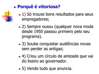  Porquê é vitoriosa? 
 1) Só trouxe bons resultados para seus 
empregadores; 
 2) Sempre ousou (qualquer nova moda 
desde 1950 passou primeiro pelo seu 
programa). 
 3) Soube conquistar audiências novas 
sem perder as antigas; 
 4) Criou um círculo de amizade que vai 
do lixeiro ao governador. 
 5) Vende tudo que anuncia. 
 