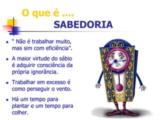 O que é .... 
SABEDORIA 
 “ Não é trabalhar muito, 
mas sim com eficiência”. 
 A maior virtude do sábio 
é adquirir consciência da 
própria ignorância. 
 Trabalhar em excesso é 
como perseguir o vento. 
 Há um tempo para 
plantar e um tempo para 
colher. 
 