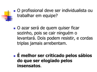  O profissional deve ser individualista ou 
trabalhar em equipe? 
 O azar será de quem quiser ficar 
sozinho, pois se cair ninguém o 
levantará. Dois podem resistir, e cordas 
triplas jamais arrebentam. 
 É melhor ser criticado pelos sábios 
do que ser elogiado pelos 
insensatos. 
 
