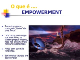O que é .... 
EMPOWERMENT 
 Traduzido para o 
português: Como “dar 
uma força”. 
 Uma moda que surgiu 
nos anos 80 e, se 
tivesse pegado mesmo, 
hoje não existiria mais 
nenhum subordinado. 
 Ainda bem que não 
funcionou. 
 Seria muito cacique pra 
pouco índio! 
 